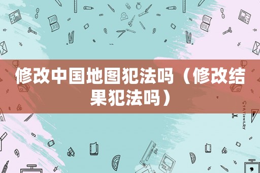 修改中國地圖犯法嗎（修改結果犯法嗎）