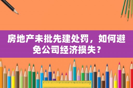 房地產未批先建處罰，如何避免公司經濟損失？