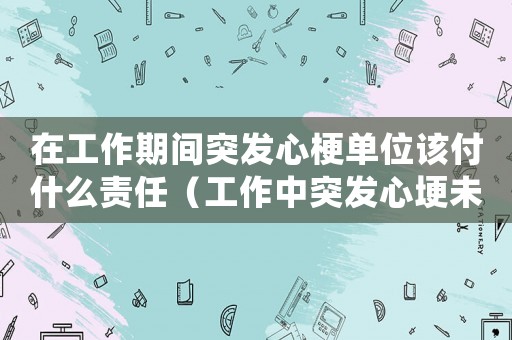 在工作期間突發心梗單位該付什么責任（工作中突發心埂未死亡算工傷嗎）