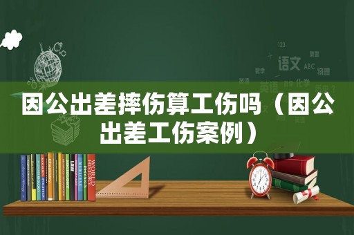 因公出差摔傷算工傷嗎（因公出差工傷案例）