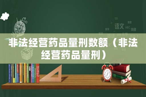 非法經營藥品量刑數額（非法經營藥品量刑）