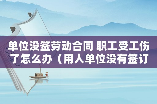 單位沒簽勞動合同 職工受工傷了怎么辦（用人單位沒有簽訂勞動合同出現工傷）