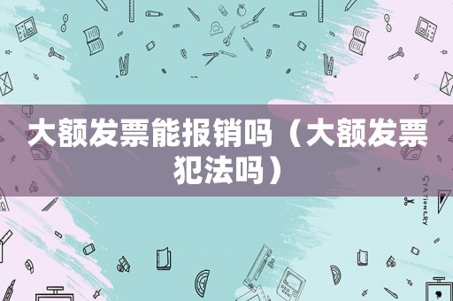 大額發票能報銷嗎（大額發票犯法嗎）