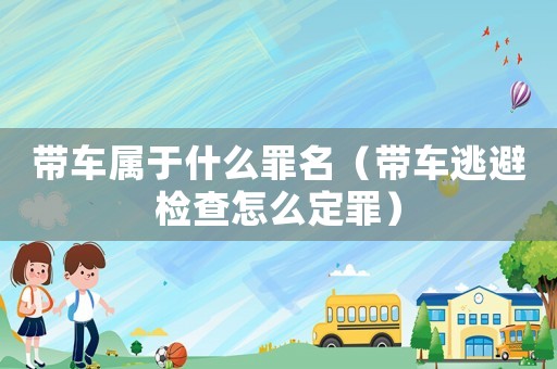 帶車屬于什么罪名（帶車逃避檢查怎么定罪）