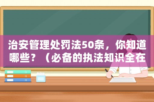治安管理處罰法50條，你知道哪些？（必備的執(zhí)法知識全在這里）