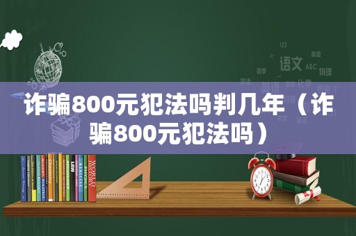 詐騙800元犯法嗎判幾年（詐騙800元犯法嗎）