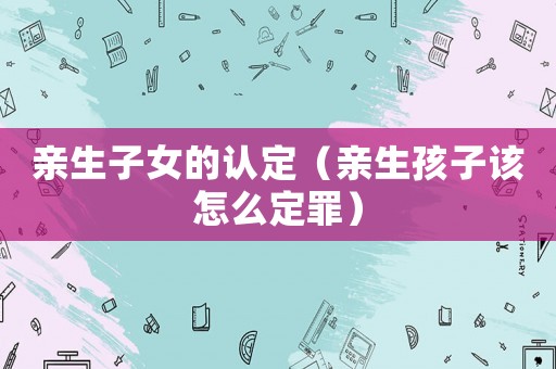 親生子女的認定（親生孩子該怎么定罪）