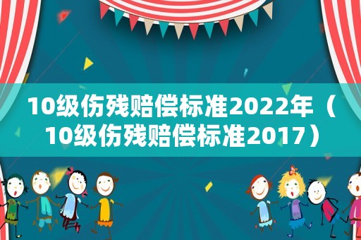 10級傷殘賠償標準2022年（10級傷殘賠償標準2017）