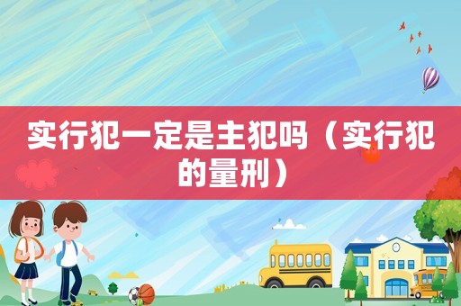 實行犯一定是主犯嗎（實行犯的量刑）