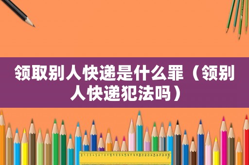 領取別人快遞是什么罪（領別人快遞犯法嗎）