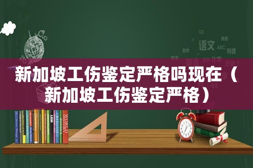 新加坡工傷鑒定嚴格嗎現在（新加坡工傷鑒定嚴格）