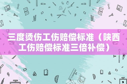 三度燙傷工傷賠償標準（陜西工傷賠償標準三倍補償）