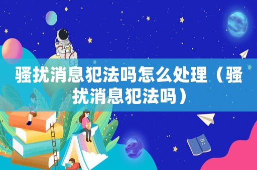 騷擾消息犯法嗎怎么處理（騷擾消息犯法嗎）