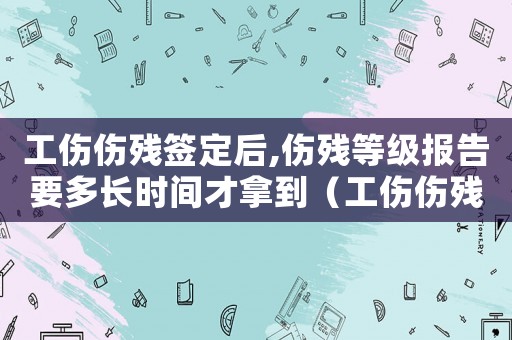 工傷傷殘簽定后,傷殘等級報告要多長時間才拿到（工傷傷殘簽定）