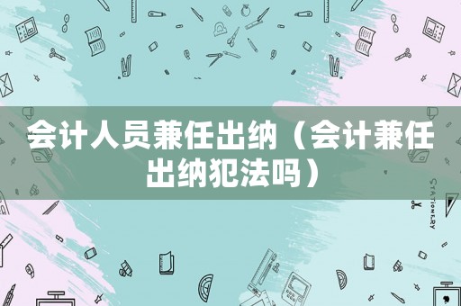 會計人員兼任出納（會計兼任出納犯法嗎）