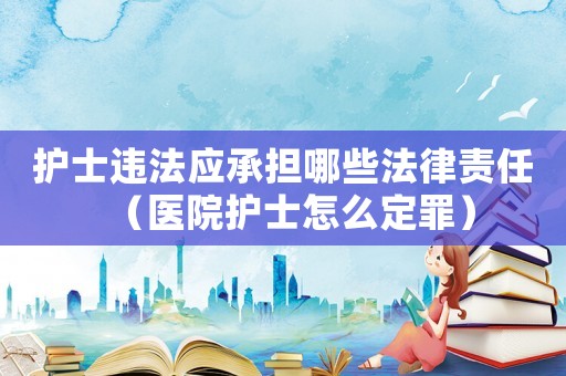 護士違法應承擔哪些法律責任（醫院護士怎么定罪）