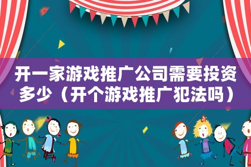 開一家游戲推廣公司需要投資多少（開個游戲推廣犯法嗎）