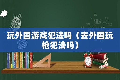 玩外國游戲犯法嗎（去外國玩槍犯法嗎）