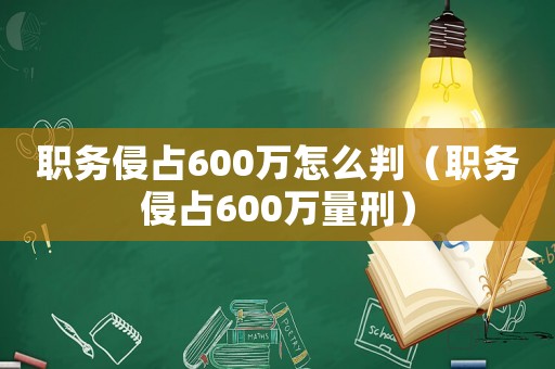 職務(wù)侵占600萬怎么判（職務(wù)侵占600萬量刑）