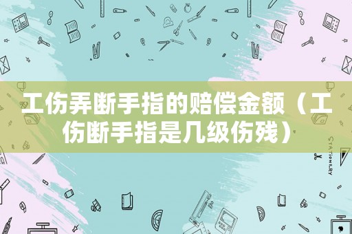 工傷弄斷手指的賠償金額（工傷斷手指是幾級傷殘）