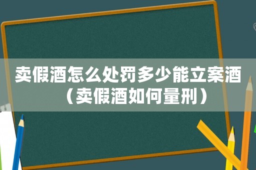 賣假酒怎么處罰多少能立案酒（賣假酒如何量刑）
