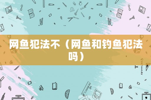 網(wǎng)魚犯法不（網(wǎng)魚和釣魚犯法嗎）