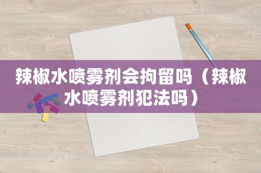 辣椒水噴霧劑會拘留嗎（辣椒水噴霧劑犯法嗎）