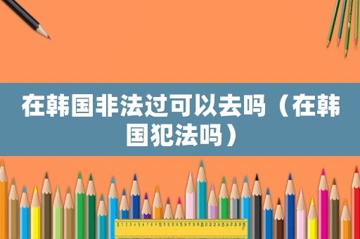 在韓國非法過可以去嗎（在韓國犯法嗎）