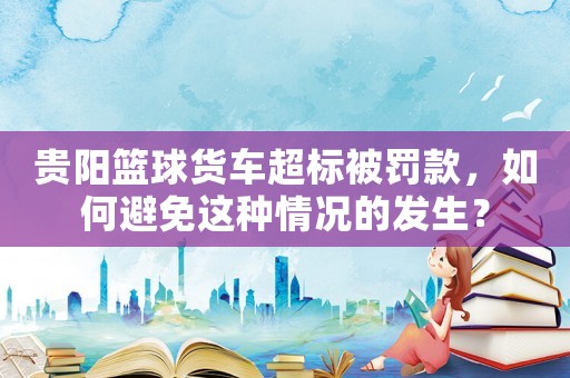 貴陽籃球貨車超標被罰款，如何避免這種情況的發生？