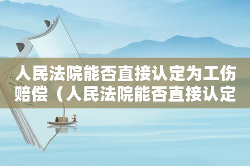 人民法院能否直接認(rèn)定為工傷賠償（人民法院能否直接認(rèn)定為工傷）
