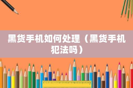 黑貨手機如何處理（黑貨手機犯法嗎）