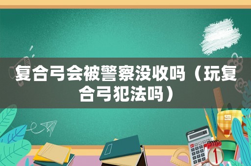 復(fù)合弓會被警察沒收嗎（玩復(fù)合弓犯法嗎）