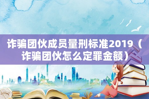 詐騙團伙成員量刑標準2019（詐騙團伙怎么定罪金額）