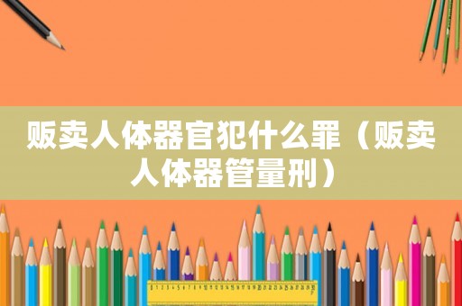 販賣人體器官犯什么罪（販賣人體器管量刑）