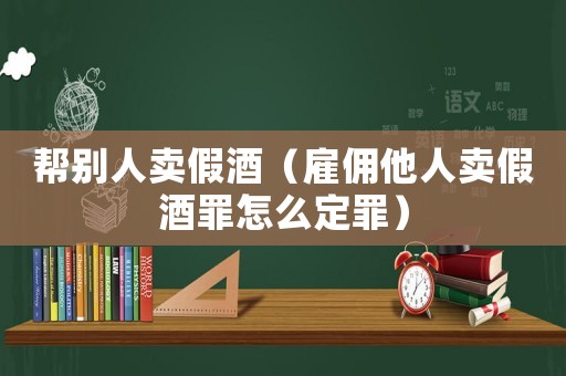 幫別人賣假酒（雇傭他人賣假酒罪怎么定罪）