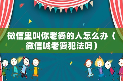 微信里叫你老婆的人怎么辦（微信喊老婆犯法嗎）