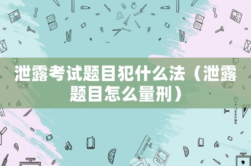 泄露考試題目犯什么法（泄露題目怎么量刑）