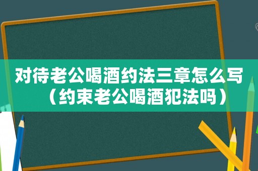 對待老公喝酒約法三章怎么寫（約束老公喝酒犯法嗎）