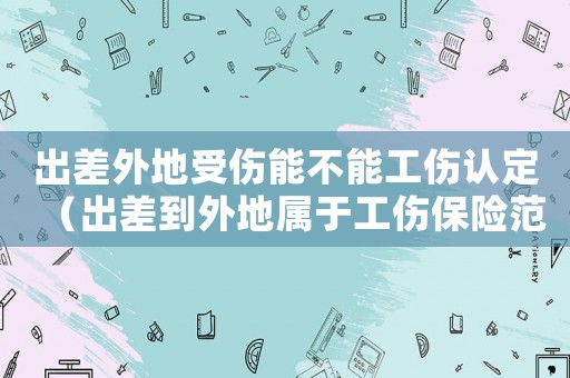 出差外地受傷能不能工傷認(rèn)定（出差到外地屬于工傷保險(xiǎn)范圍嗎）