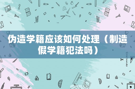 偽造學籍應該如何處理（制造假學籍犯法嗎）