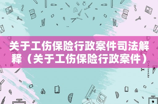 關(guān)于工傷保險(xiǎn)行政案件司法解釋（關(guān)于工傷保險(xiǎn)行政案件）