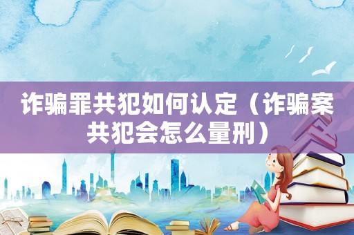 詐騙罪共犯如何認定（詐騙案共犯會怎么量刑）