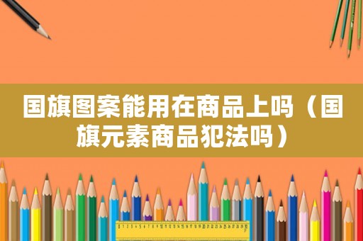 國旗圖案能用在商品上嗎（國旗元素商品犯法嗎）