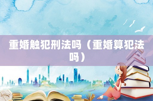 重婚觸犯刑法嗎（重婚算犯法嗎）