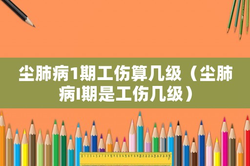 塵肺病1期工傷算幾級（塵肺病I期是工傷幾級）