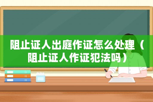 阻止證人出庭作證怎么處理（阻止證人作證犯法嗎）