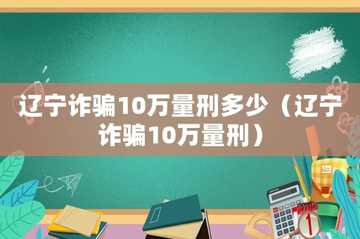 遼寧詐騙10萬量刑多少（遼寧詐騙10萬量刑）