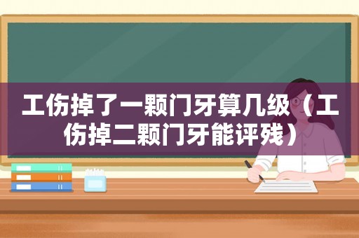 工傷掉了一顆門牙算幾級（工傷掉二顆門牙能評殘）