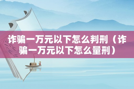 詐騙一萬元以下怎么判刑（詐騙一萬元以下怎么量刑）