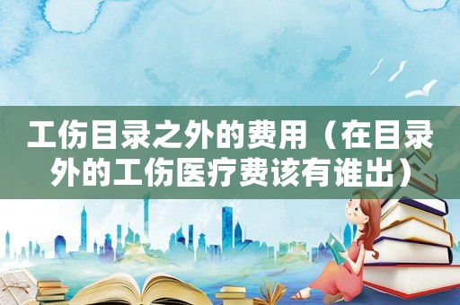 工傷目錄之外的費用（在目錄外的工傷醫療費該有誰出）